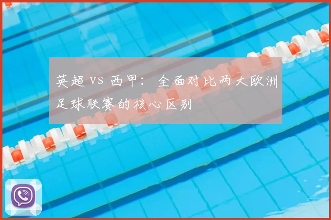 英超 vs 西甲:全面对比两大欧洲足球联赛的核心区别