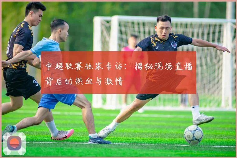 中超联赛独家专访：揭秘现场直播背后的热血与激情