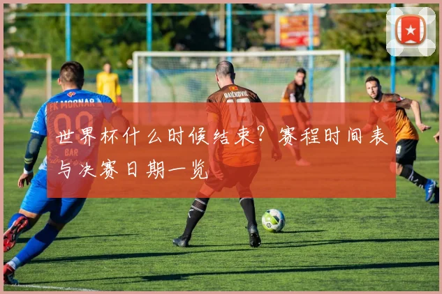 世界杯什么时候结束？赛程时间表与决赛日期一览