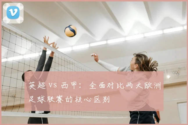 英超 vs 西甲：全面对比两大欧洲足球联赛的核心区别